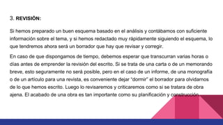 3. REVISIÓN:
Si hemos preparado un buen esquema basado en el análisis y contábamos con suficiente
información sobre el tema, y si hemos redactado muy rápidamente siguiendo el esquema, lo
que tendremos ahora será un borrador que hay que revisar y corregir.
En caso de que dispongamos de tiempo, debemos esperar que transcurran varias horas o
días antes de emprender la revisión del escrito. Si se trata de una carta o de un memorando
breve, esto seguramente no será posible, pero en el caso de un informe, de una monografía
o de un artículo para una revista, es conveniente dejar “dormir” el borrador para olvidarnos
de lo que hemos escrito. Luego lo revisaremos y criticaremos como si se tratara de obra
ajena. El acabado de una obra es tan importante como su planificación y construcción.
 