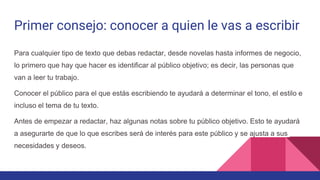 Primer consejo: conocer a quien le vas a escribir
Para cualquier tipo de texto que debas redactar, desde novelas hasta informes de negocio,
lo primero que hay que hacer es identificar al público objetivo; es decir, las personas que
van a leer tu trabajo.
Conocer el público para el que estás escribiendo te ayudará a determinar el tono, el estilo e
incluso el tema de tu texto.
Antes de empezar a redactar, haz algunas notas sobre tu público objetivo. Esto te ayudará
a asegurarte de que lo que escribes será de interés para este público y se ajusta a sus
necesidades y deseos.
 