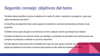 Segundo consejo: objetivos del texto
También debes identificar cuál es el objetivo de tu texto. Es decir, responde a la pregunta: ¿para qué
estás escribiendo ese texto?
Si identificas el propósito inicial, serás capaz de mantener tu escritura fuertemente centrada en ese
propósito.
También serás capaz de guiar a tus lectores a tomar cualquier acción que desees que realicen.
Si estás escribiendo una carta de ventas, por ejemplo, tu propósito es persuadir a los lectores para que
compren un producto o contraten un servicio específico.
Escribe algunas notas acerca de la finalidad de lo que sea que vayas a escribir. Es más probable que
logres tus objetivos si te tomas un tiempo para pensar en ello antes de empezar a escribir.
 
