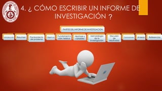 4. ¿ CÓMO ESCRIBIR UN INFORME DE
INVESTIGACIÓN
PARTES DEL INFORME DE INVESTIGACION
Introducción Resumen Planteamiento
del problema
Objetivos
Fundamenta
ción teórica
Hipótesis y
variables
Metodología
de la
investigación
Discusión
de
resultados
Conclusiones Anexos Referencias
?
 