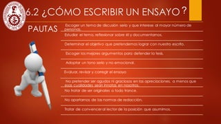 6.2 ¿CÓMO ESCRIBIR UN ENSAYO
PAUTAS
Escoger un tema de discusión serio y que interese al mayor número de
personas.
Estudiar el tema, reflexionar sobre él y documentarnos.
Determinar el objetivo que pretendemos lograr con nuestro escrito.
Escoger los mejores argumentos para defender la tesis.
Adoptar un tono serio y no emocional.
Tratar de convencer al lector de la posición que asumimos.
No pretender ser agudos ni graciosos en las apreciaciones, a menos que
esas cualidades sean innatas en nosotros.
No tratar de ser originales a todo trance.
No apartarnos de las normas de redacción.
Evaluar, revisar y corregir el ensayo
?
 