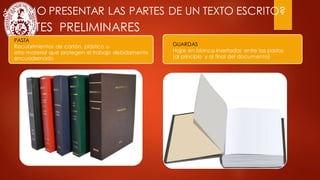 ¿CÓMO PRESENTAR LAS PARTES DE UN TEXTO ESCRITO?
PASTA
Recubrimientos de cartón, plástico u
otro material que protegen el trabajo debidamente
encuadernado
GUARDAS
Hojas en blanco insertadas entre las pastas
(al principio y al final del documento)
PARTES PRELIMINARES
 