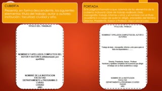 CUBIERTA
Presenta, en forma descendente, los siguientes
elementos: título del trabajo; autor o autores;
institución; facultad; ciudad y año.
PORTADA
Es la página informativa que, además de los elementos de la
cubierta, incluye la clase de trabajo realizado (tesis,
monografía, trabajo, informe u otro) y el nombre con el título
académico o cargo de quien lo dirigió, precedido del término
Director, Presidente, Asesor o Profesor, según sea el caso.
 