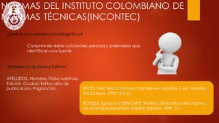 NORMAS DEL INSTITUTO COLOMBIANO DE
NORMAS TÉCNICAS(INCONTEC)
¿Qué es una referenciabibliográfica?
APELLIDOS, Nombre. Título: subtítulo.
Edición.Ciudad: Editor, año de
publicación. Paginación.
Referencia de libros y folletos
REYES, Graciela. Cómo escribir bien en español. 2 ed. Madrid:
Arco/Libros, 1999. 375 p.
BOSQUE, Ignacio y DEMONTE, Violeta. Gramáticadescriptiva
de la lengua española. Madrid: Espasa, 1999. 3 v.
Conjunto de datos suficientes, precisos y ordenados que
identifican una fuente.
 