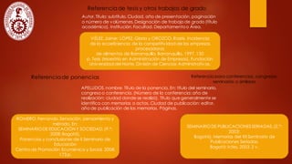 Referenciade tesis y otros trabajos de grado
Autor.Título: subtítulo. Ciudad, año de presentación, paginación
o número de volúmenes.Designación de trabajo de grado (título
académico). Institución.Facultad. Departamentoo Área.
VÉLEZ,Jaime; LÓPEZ, Gloria y OROZCO, Rosiris. Incidencia
de la ecoeficiencia de la competitividad de las empresas
procesadoras
de alimentos de Barranquilla. Barranquilla, 1997,130
p. Tesis (Maestría en Administración de Empresas). Fundación
Universidad del Norte. División de Ciencias Administrativas.
Referenciade ponencias
APELLIDOS,nombre. Título de la ponencia. En: título del seminario,
congreso o conferencia. (Número de la conferencia: año de
realización: ciudad donde se realizó). Título que generalmente se
identifica con memorias o actas. Ciudad de publicación: editor,
año de publicación de las memorias. Páginas.
ROMERO,Fernando.Sensación, pensamiento y
método. En:
SEMINARIODE EDUCACIÓN Y SOCIEDAD.(9.º:
2008:Bogotá).
Ponencias y conclusiones de II Seminario de
Educación
Centro de Promoción Ecuménica y Social, 2008.
173 p.
Referencia para conferencias, congresos,
seminarios o similares
SEMINARIODE PUBLICACIONESSERIADAS.(2.°:
2003:
Bogotá). Memorias del XII Seminario de
Publicaciones Seriadas.
Bogotá: Icfes, 2003.2 v.
 