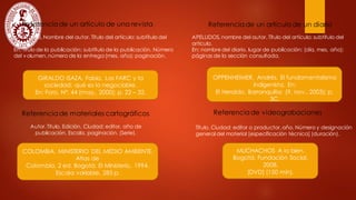 Referenciade un artículo de una revista
GIRALDO ISAZA, Fabio. Las FARC y la
sociedad: qué es lo negociable.
En: Foro. Nº. 44 (may., 2000); p. 22 – 32.
Referenciade un artículo de un diario
OPPENHEIMER, Andrés. El fundamentalismo
indigenista. En:
El Heraldo, Barranquilla: (9, nov., 2003); p.
3C.
MUCHACHOS A lo bien.
Bogotá: Fundación Social,
2008.
[DVD] (150 min).
Referenciade videograbaciones
APELLIDOS,Nombre del autor. Título del artículo: subtítulo del
artículo.
En: título de la publicación: subtítulo de la publicación. Número
del volumen,número de la entrega (mes, año); paginación.
APELLIDOS,nombre del autor. Título del artículo: subtítulo del
artículo.
En: nombre del diario, lugar de publicación: (día, mes, año);
páginas de la sección consultada.
Referenciade materiales cartográficos
COLOMBIA. MINISTERIO DEL MEDIO AMBIENTE.
Atlas de
Colombia. 2 ed. Bogotá: El Ministerio, 1994.
Escala variable, 285 p.
Autor.Título. Edición. Ciudad: editor, año de
publicación. Escala, paginación. (Serie).
Título. Ciudad: editor o productor,año. Número y designación
general del material [especificación técnica] (duración).
 