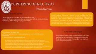 CITAS DE REFERENCIA EN EL TEXTO
Citas directas
Citas directas cortas
Citas directas largas
Se escribe entre comillas en la misma línea del
texto. El número correspondiente se escribe al final, después de las
comillas y antes del signo de puntuación.
Se presenta como inserción en el texto con una
sangría de un centímetro conservada hasta el
final. Esta cita no va entrecomillas y se escribe
con un tamaño menor.
Como afirma Abascal, “hablar a un público en una
situación formal no es un asunto de líderes, ni algo que se
hace un día como ejercicio excepcional; hablar en
situaciones formales es una necesidad a la que con
frecuencia tienen que enfrentarsetodos los ciudadanos,
y la escuela tiene la obligación de enseñarles a hacerlo” 1.
En realidad, el desarrollo
de la competencia oral debe obedecer a una planificación
detallada.
A este respecto, Reyzábalafirma:
La enseñanza y el aprendizaje de la comunicación oral no han sido
trabajados ni evaluados tradicionalmente en el aula con suficiente criterio,
ni la necesaria sistematización. Aun cuando se tratan sus aspectos
instrumentales, ello se ha solido hacer de manera excesivamente
teórica, pues se dan y exigen más explicaciones gramaticales, morfológicas,
sintácticas, semánticas que las requeridas para una adecuada
 