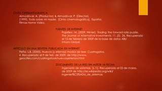 CINTA CINEMATOGRÁFICA
Almodóvar, A. (Productor) & Almodóvar, P. (Director).
(1999). Todo sobre mi madre. [Cinta cinematográfica]. España:
Filmax Home Video.
FUENTES DE INTERNET
Pojarliev, M. (2009, Winter). Trading the forward rate puzzle.
The Journal of Alternative Investments, 11, (3), 26. Recuperado
el 12 de febrero de 2009 de la base de datos ABI/
Inform Global.
ARTÍCULO EN UNA REVISTA PUBLICADA EN INTERNET
Peña, L.B. (2000). Nuevos (y eternos) modos de leer. Cuatrogatos,
4. Recuperado el 9 de feb. de 2009, de http://www.
geocities.com/cuatrogatos4/nuevosyeternos.html
DOCUMENTO DE LA RED SIN AUTOR NI FECHA
Ingeniería de sistemas. (s. f.). Recuperado el 25 de marzo,
de 2009 de http://es.wikipedia.org/wiki/
Ingenier%C3%ADa_de_sistemas
 
