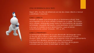 CITAS DE REFERENCIA EN EL TEXTO
Según APA, las citas de referencia son de dos clases: directa o textual
y parafraseo o resumen.
CASO 1: DIRECTA
También es sabido que el lenguaje es un fenómeno cultural. Todo
acto lingüístico es un acto creador fundado en un saber. “En cuanto
acto creador, el lenguaje posee todas las características de aquellas
actividades creadoras del espíritu cuyos resultados no son materiales,
o en que lo material no es lo determinante, y que se llaman
conjuntamente cultura” (Casado, 1991, p. 27).
CASO 2 : PARAFRASEO
La antropología lingüística se ocupa del estudio del lenguaje como
un recurso de la cultura, y del habla como una práctica cultural
(Duranti, 2000). De ahí su interés por la relación entre lengua, pensamiento
y cultura. Esta disciplina plantea que existe una estrecha
interdependencia entre las lenguas y los miembros de los grupos
culturales que las hablan (Calsamiglia & Tusón, 2001).
 