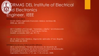 NORMAS DEL Institute of Electrical
and Electronics
Engineer, IEEE
REFERENCIAS DE LIBROS
[1] S.N. Neftci, Ingeniería financiera. México: McGraw-Hill,
2008, pp. 430-550.
CAPÍTULO DE UN LIBRO
[2] F. Castrillón y R. Carvajal, “Materiales y diseño,” en Introducción
a la Ingeniería Sanitaria, Z. Domínguez, Comp.,
Madrid: La Muralla, 2007, pp. 99-114.
LIBRO DE UNA EDICIÓN DISTINTA
[3] J.A. Cruz y G.A. Garnica., Ergonomía aplicada, 3.ª ed., Bogotá:
Ecoe, 2006, pp. 25-32.
REFERENCIAS DE UNA PUBLICACIÓN SERIADA
[4] C. Luna Amaya, “Modelo del proceso de desarrollo de
productos en empresas del sector metalmecánico de Barranquilla
en la perspectiva de la Ingeniería Concurrente”,
Ingeniería y Desarrollo, n.º 21, pp. 11-25, ene.-jul., 2008.
 