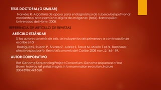 TESIS DOCTORAL (O SIMILAR)
Narváez R. Algoritmo de apoyo para el diagnósticode tuberculosis pulmonar
medianteel procesamiento digital de imágenes [tesis]. Barranquilla:
Universidad del Norte; 2008.
REFERENCIA DE ARTÍCULO DE REVISTAS
ARTÍCULO ESTÁNDAR
Si los autores son más de seis,se incluyenlos seis primeros y a continuaciónse
escribe et ál
Rodríguez S, Rueda P, Álvarez Z, Juárez S, Tarud M, Morón T et ál. Trastornos
afectivos postparto. Revista Economíadel Caribe 2008 nov.;2:166-189.
AUTOR CORPORATIVO
Rat Genome Sequencing Project Consortium. Genome sequence of the
Brown Norway rat yields insights intomammalian evolution. Nature
2004;6982:493-520.
 