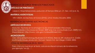 REFERENCIA DE OTROS TRABAJOS PUBLICADOS
ARTÍCULO DE PERIÓDICO
López U. Hospitalizaciones y polución. El Tiempo 2006 jun. 21; Sec. A:3 (col. 5).
MATERIAL AUDIOVISUAL
VIH +/SIDA: los hechos y el futuro [DVD]. Lima: Mosby-Anuario; 2005.
REFERENCIA DE FUENTES ELECTRÓNICAS
ARTÍCULO DE REVISTA
Mora AA. Factores en la emergenciade enfermedades infecciosas.
Enfermedades infecciosas [en línea]. 2009 ene.mar. [consultado 5 jun. 2009];1(1).
Disponibleen: http://www. cdc.gov/ncidod/EID/eid.htm.
MONOGRAFÍA
CDI, Clinical Dermatology Illustrated [CD-ROM]. Reeves JRT, Maibach H. CMEA
Multimedia Group, producers. 2nd ed. Versión 5.0. San Diego: CMEA; 2005.
CITAS DE REFERENCIA EN EL TEXTO
Para citar una fuente en el texto, solo se escribe el número de la referencia,
por ejemplo:“en(5)…”.
 