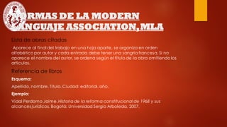 NORMAS DE LA MODERN
LANGUAJE ASSOCIATION,MLA
Lista de obras citadas
Aparece al final del trabajo en una hoja aparte, se organiza en orden
alfabético por autor y cada entrada debe tener una sangría francesa. Si no
aparece el nombre del autor, se ordena según el título de la obra omitiendo los
artículos.
Referencia de libros
Esquema:
Apellido, nombre. Título. Ciudad: editorial, año.
Ejemplo:
Vidal Perdomo Jaime. Historiade la reforma constitucional de 1968 y sus
alcances jurídicos. Bogotá: Universidad Sergio Arboleda, 2007.
 