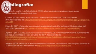 Bibliografía:
Moreno, F., Marte, N. & Rebolledo, L. (2010). Como escribir textos académicos según normas
internacionales. Barranquilla: Uninorte
Correo, J(2016) Normas APA y Vancouver : Slideshare.Consultado el 15 de octubre del
2019.Recuperado de https://es.slideshare.net/JorgeLuisCorreaMoran/normas-apa-y-vancouver-
62165089
Pérez, D( 2007) ¿Qué son las bases de datos? :Maestros del web. Consultado el 15 de octubre del
2019. Recuperado dehttp://www.maestrosdelweb.com/que-son-las-bases-de-datos/
Algarín, S (2017) ¿Cómo hacer citas y referencias en formato APA? : Universidad Nacional Autónoma de
México. Consultado el 15 de octubre del 2019. Recuperado de
http://bibliotecas.unam.mx/index.php/desarrollo-de-habilidades-informativas/como-hacer-
citas-y-referencias-en-formato-apa
Alegsa, L(2009) Definición de Archivo (informático) :Diccionario de informática y tecnología. Consultado el
15 de octubre del 2019 .Recuperado de http://www.alegsa.com.ar/Dic/archivo.php
 