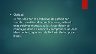 • Claridad
se relaciona con la posibilidad de escribir con
sencillez no utilizando complicaciones, evitando
unas palabras rebuscadas, las frases deben ser
complejas, dando a conocer y comprender las ideas
ideas del texto que sean de fácil asimilación por el
lector.
 