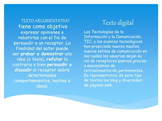 tiene como objetivo
expresar opiniones o
rebatirlas con el fin de
persuadir a un receptor. La
finalidad del autor puede
ser probar o demostrar una
idea (o tesis), refutar la
contraria o bien persuadir o
disuadir al receptor sobre
determinados
comportamientos, hechos o
ideas.
TEXTO ARGUMENTATIVO Texto digital
Las Tecnologías de la
Información y la Comunicación,
TIC, y los avances tecnológicos
han propiciado nuevos medios,
nuevos estilos de comunicación en
los cuales los usuarios dejan su
rol de receptores pasivos gracias
a mecanismos de
retroalimentación permanentes.
Es representativo de este tipo
de textos los blog y diversidad
de páginas web.
 