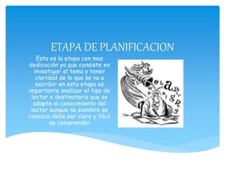 ETAPA DE PLANIFICACION
Esta es la etapa con mas
dedicación ya que consiste en
investigar el tema y tener
claridad de lo que se va a
escribir en esta etapa es
importante analizar el tipo de
lector o destinatario que se
adapte al conocimiento del
lector aunque no siembre se
conozca debe ser clara y fácil
de comprender
 