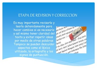 ETAPA DE REVISION Y CORRECCION
Es muy importante revisarlo y
leerlo detenidamente para
hacer cambios si es necesario
y así mismo tener claridad del
texto y evitar repetir ideas
por medio de otras palabras
Tampoco se pueden descuidar
aspectos como el léxico
utilizado, la ortografía y los
signos de puntuación.
 