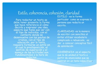 Estilo, coherencia, cohesión, claridad
Para redactar un texto se
debe tener presente la forma
que hace referencia al cómo
decirlo y expresar una idea,
aspecto que tiene que ver con
el tipo de individuo, con el
contexto donde se
desenvuelve con las pautas de
crianza, con el tipo de
educación, por lo tanto,
requiere formarse un estilo en
el cual la predisposición, el
sentido de superación y el
manejo de las actitudes son
fundamentales a la hora de
redactar.
ESTILO : es la forma
particular como se expresa la
persona que redacta un
escrito.
CLARIDADAD: es la manera
de escribir con sencillez al
evitar utilizar vocabulario
complicado o rebuscado, es
dar a conocer conceptos fácil
de asimilación
COHERENCIA: es el aspecto
que le da unidad al texto a
partir de enunciados que se
centran en un tema específico.
 
