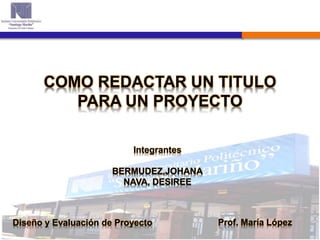 COMO REDACTAR UN TITULO
PARA UN PROYECTO
Diseño y Evaluación de Proyecto Prof. María López
Integrantes
BERMUDEZ,JOHANA
NAVA, DESIREE
 