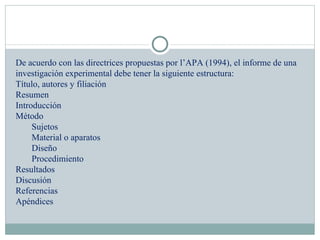 De acuerdo con las directrices propuestas por l’APA (1994), el informe de una investigación experimental debe tener la siguiente estructura: Título, autores y filiación Resumen Introducción Método Sujetos Material o aparatos Diseño Procedimiento Resultados Discusión Referencias Apéndices 