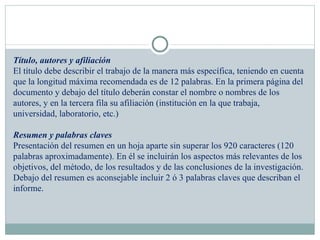 Título, autores y afiliación El título debe describir el trabajo de la manera más específica, teniendo en cuenta que la longitud máxima recomendada es de 12 palabras. En la primera página del documento y debajo del título deberán constar el nombre o nombres de los autores, y en la tercera fila su afiliación (institución en la que trabaja, universidad, laboratorio, etc.) Resumen y palabras claves Presentación del resumen en un hoja aparte sin superar los 920 caracteres (120 palabras aproximadamente). En él se incluirán los aspectos más relevantes de los objetivos, del método, de los resultados y de las conclusiones de la investigación. Debajo del resumen es aconsejable incluir 2 ó 3 palabras claves que describan el informe.   
