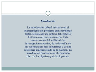 Introducción La introducción deberá iniciarse con el planteamiento del problema que se pretende tratar, seguido de una síntesis del contexto histórico en el que está inmerso. Esta síntesis consta del análisis de las investigaciones previas, de la discusión de las concepciones más importantes y de una referencia al actual estado de la cuestión. La introducción finalizará con el enunciado claro de los objetivos y de las hipótesis. 