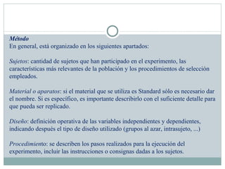   Método En general, está organizado en los siguientes apartados: Sujetos : cantidad de sujetos que han participado en el experimento, las características más relevantes de la población y los procedimientos de selección empleados. Material o aparatos : si el material que se utiliza es Standard sólo es necesario dar el nombre. Si es específico, es importante describirlo con el suficiente detalle para que pueda ser replicado. Diseño : definición operativa de las variables independientes y dependientes, indicando después el tipo de diseño utilizado (grupos al azar, intrasujeto, ...) Procedimien to: se describen los pasos realizados para la ejecución del experimento, incluir las instrucciones o consignas dadas a los sujetos. 