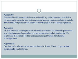 Resultados Presentación del resumen de los datos obtenidos y del tratamiento estadístico. Es importante presentar esta información de manera clara con suficiente detalle para la fácil comprensión del lector, se recomienda el uso de tablas y gráficas.   Discusión En este apartado se interpretan los resultados en base a las hipótesis planteadas y se relacionan con los estudios previos presentados en la introducción. Es interesante mencionar posibles consecuencias del trabajo para futuras investigaciones.   Referencias Consiste en la relación de las publicaciones (artículos, libros, ..) que  se han mencionado  en el informe. 