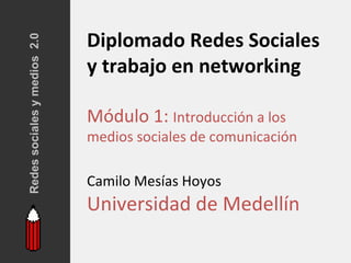 Redes sociales y medios 2.0
                              Diplomado Redes Sociales
                              y trabajo en networking

                              Módulo 1: Introducción a los
                              medios sociales de comunicación

                              Camilo Mesías Hoyos
                              Universidad de Medellín
 