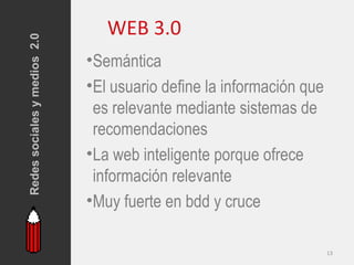 Redes sociales y medios 2.0      WEB 3.0
                              •Semántica
                              •El usuario define la información que
                               es relevante mediante sistemas de
                               recomendaciones
                              •La web inteligente porque ofrece
                               información relevante
                              •Muy fuerte en bdd y cruce

                                                                      13
 