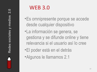 Redes sociales y medios 2.0     WEB 3.0
                              •Es omnipresente porque se accede
                               desde cualquier dispositivo
                              •La información se genera, se
                               gestiona y se difunde online y tiene
                               relevancia si el usuario así lo cree
                              •El poder está en el detrás
                              •Algunos le llamamos 2.1

                                                                      14
 
