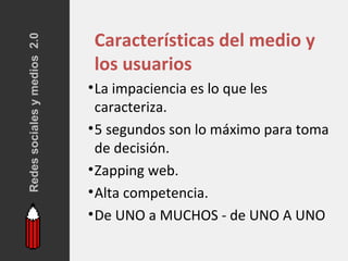 Redes sociales y medios 2.0
                              Características del medio y
                              los usuarios
                              • La impaciencia es lo que les
                                caracteriza.
                              • 5 segundos son lo máximo para toma
                                de decisión.
                              • Zapping web.
                              • Alta competencia.
                              • De UNO a MUCHOS - de UNO A UNO
 