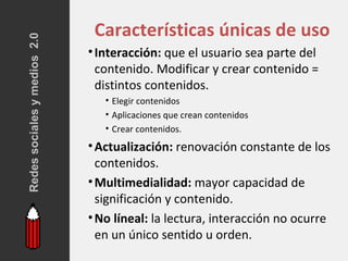 Redes sociales y medios 2.0    Características únicas de uso
                              • Interacción: que el usuario sea parte del
                                contenido. Modificar y crear contenido =
                                distintos contenidos.
                                 • Elegir contenidos
                                 • Aplicaciones que crean contenidos
                                 • Crear contenidos.
                              • Actualización: renovación constante de los
                                contenidos.
                              • Multimedialidad: mayor capacidad de
                                significación y contenido.
                              • No líneal: la lectura, interacción no ocurre
                                en un único sentido u orden.
 