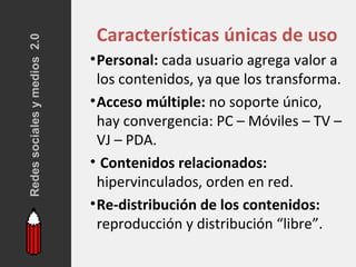 Redes sociales y medios 2.0    Características únicas de uso
                              • Personal: cada usuario agrega valor a
                                los contenidos, ya que los transforma.
                              • Acceso múltiple: no soporte único,
                                hay convergencia: PC – Móviles – TV –
                                VJ – PDA.
                              • Contenidos relacionados:
                                hipervinculados, orden en red.
                              • Re-distribución de los contenidos:
                                reproducción y distribución “libre”.
 