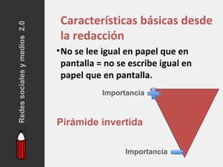 Redes sociales y medios 2.0    Características básicas desde
                               la redacción
                              • No se lee igual en papel que en
                                pantalla = no se escribe igual en
                                papel que en pantalla.
                                         Importancia



                              Pirámide invertida

                                               Importancia
 