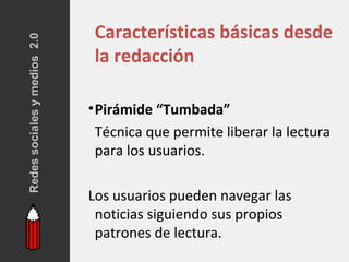Redes sociales y medios 2.0    Características básicas desde
                               la redacción

                              • Pirámide “Tumbada”
                                Técnica que permite liberar la lectura
                                para los usuarios.

                              Los usuarios pueden navegar las
                               noticias siguiendo sus propios
                               patrones de lectura.
 