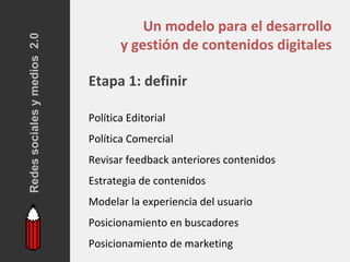 Redes sociales y medios 2.0
                                         Un modelo para el desarrollo
                                     y gestión de contenidos digitales

                              Etapa 1: definir

                              Política Editorial
                              Política Comercial
                              Revisar feedback anteriores contenidos
                              Estrategia de contenidos
                              Modelar la experiencia del usuario
                              Posicionamiento en buscadores
                              Posicionamiento de marketing
 