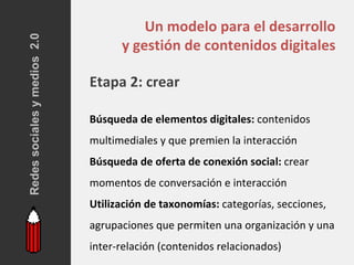 Redes sociales y medios 2.0
                                        Un modelo para el desarrollo
                                    y gestión de contenidos digitales

                              Etapa 2: crear

                              Búsqueda de elementos digitales: contenidos
                              multimediales y que premien la interacción
                              Búsqueda de oferta de conexión social: crear
                              momentos de conversación e interacción
                              Utilización de taxonomías: categorías, secciones,
                              agrupaciones que permiten una organización y una
                              inter-relación (contenidos relacionados)
 