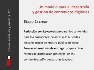 Redes sociales y medios 2.0
                                        Un modelo para el desarrollo
                                    y gestión de contenidos digitales

                              Etapa 2: crear

                              Redacción con keywords: preparar los contenidos
                              para los buscadores, palabras más buscadas,
                              glosario propio de nuestro público objetivo.
                              Formas alternativas de entrega: prepara otras
                              formas de distribución (descarga) de los
                              contenidos: pdf – podcast- aplicativos.
 