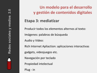 Redes sociales y medios 2.0
                                         Un modelo para el desarrollo
                                     y gestión de contenidos digitales
                              Etapa 3: mediatizar
                              Producir todos los elementos alternos al texto:
                              Imágenes: palabras de búsqueda
                              Audio y Video:
                              Rich Internet Apliaction: aplicaciones interactivas
                              gadgets, videojuegos etc.
                              Navegación por teclado
                              Propiedad intelectual
                              Plug - in
 