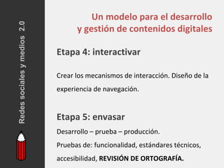 Redes sociales y medios 2.0
                                        Un modelo para el desarrollo
                                    y gestión de contenidos digitales

                              Etapa 4: interactivar

                              Crear los mecanismos de interacción. Diseño de la
                              experiencia de navegación.


                              Etapa 5: envasar
                              Desarrollo – prueba – producción.
                              Pruebas de: funcionalidad, estándares técnicos,
                              accesibilidad, REVISIÓN DE ORTOGRAFÍA.
 