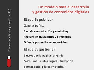 Redes sociales y medios 2.0
                                        Un modelo para el desarrollo
                                    y gestión de contenidos digitales
                              Etapa 6: publicar
                              Generar tráfico.
                              Plan de comunicación y marketing
                              Registro en buscadores y directorios
                              Difundir por mail – redes sociales

                              Etapa 7: gestionar
                              Efectos que la página ha tenido
                              Mediciones: visitas, lugares, tiempo de
                              permanencia, páginas visitadas.
 