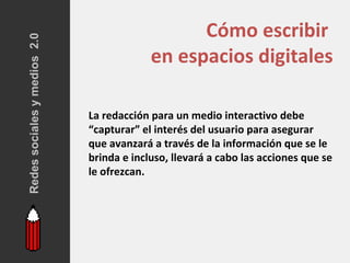 Redes sociales y medios 2.0                      Cómo escribir
                                           en espacios digitales

                              La redacción para un medio interactivo debe
                              “capturar” el interés del usuario para asegurar
                              que avanzará a través de la información que se le
                              brinda e incluso, llevará a cabo las acciones que se
                              le ofrezcan.
 