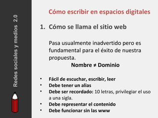 Redes sociales y medios 2.0
                                  Cómo escribir en espacios digitales

                              1. Cómo se llama el sitio web

                                  Pasa usualmente inadvertido pero es
                                  fundamental para el éxito de nuestra
                                  propuesta.
                                          Nombre ≠ Dominio

                              •   Fácil de escuchar, escribir, leer
                              •   Debe tener un alias
                              •   Debe ser recordado: 10 letras, privilegiar el uso
                                  a una sigla.
                              •   Debe representar el contenido
                              •   Debe funcionar sin las www
 