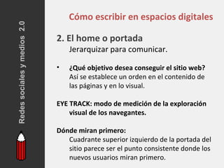 Redes sociales y medios 2.0
                                  Cómo escribir en espacios digitales

                              2. El home o portada
                                  Jerarquizar para comunicar.

                              •   ¿Qué objetivo desea conseguir el sitio web?
                                  Así se establece un orden en el contenido de
                                  las páginas y en lo visual.

                              EYE TRACK: modo de medición de la exploración
                                  visual de los navegantes.

                              Dónde miran primero:
                                 Cuadrante superior izquierdo de la portada del
                                 sitio parece ser el punto consistente donde los
                                 nuevos usuarios miran primero.
 