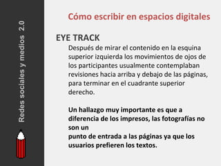 Redes sociales y medios 2.0
                                Cómo escribir en espacios digitales

                              EYE TRACK
                                Después de mirar el contenido en la esquina
                                superior izquierda los movimientos de ojos de
                                los participantes usualmente contemplaban
                                revisiones hacia arriba y debajo de las páginas,
                                para terminar en el cuadrante superior
                                derecho.

                                Un hallazgo muy importante es que a
                                diferencia de los impresos, las fotografías no
                                son un
                                punto de entrada a las páginas ya que los
                                usuarios prefieren los textos.
 