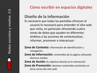 Redes sociales y medios 2.0
                                  Cómo escribir en espacios digitales

                              Diseño de la información
                              Es necesario que todas las pantallas ofrezcan al
                                  usuario lo necesario para entender el sitio web
                                  que visita, en particular ofreciendo cuatro
                                  zonas de datos que ayuden en diferentes
                                  ámbitos a las acciones de contextualizar,
                                  informar, promover e interactuar:

                              Zona de Contexto: información de identificación y
                                  navegación.
                              Zona de Información: contenidos de la página utilizando
                                 diversos medios
                              Zona de Acción: Su objetivo directo es la interacción
                              Zona de Promoción: destacar contenidos existentes en
                                 otras zonas del sitio web
 
