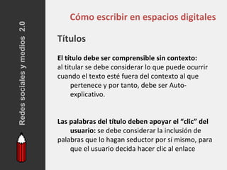 Redes sociales y medios 2.0
                                  Cómo escribir en espacios digitales

                              Títulos
                              El título debe ser comprensible sin contexto:
                              al titular se debe considerar lo que puede ocurrir
                              cuando el texto esté fuera del contexto al que
                                    pertenece y por tanto, debe ser Auto-
                                    explicativo.


                              Las palabras del título deben apoyar el “clic” del
                                  usuario: se debe considerar la inclusión de
                              palabras que lo hagan seductor por sí mismo, para
                                  que el usuario decida hacer clic al enlace
 
