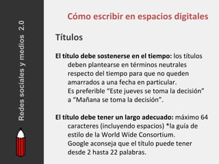 Redes sociales y medios 2.0
                                  Cómo escribir en espacios digitales

                              Títulos
                              El título debe sostenerse en el tiempo: los títulos
                                   deben plantearse en términos neutrales
                                   respecto del tiempo para que no queden
                                   amarrados a una fecha en particular.
                                   Es preferible “Este jueves se toma la decisión”
                                   a “Mañana se toma la decisión”.

                              El título debe tener un largo adecuado: máximo 64
                                   caracteres (incluyendo espacios) *la guía de
                                   estilo de la World Wide Consortium.
                                   Google aconseja que el título puede tener
                                   desde 2 hasta 22 palabras.
 
